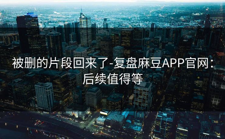 被删的片段回来了-复盘麻豆APP官网：后续值得等