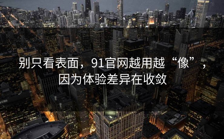 别只看表面，91官网越用越“像”，因为体验差异在收敛