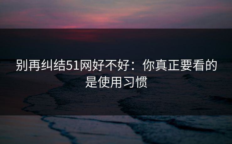 别再纠结51网好不好：你真正要看的是使用习惯