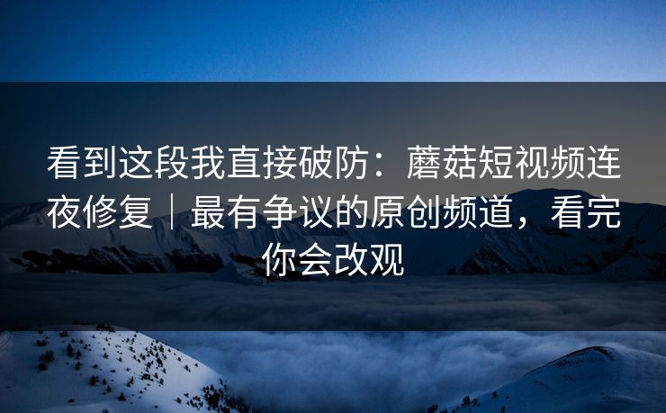 看到这段我直接破防：蘑菇短视频连夜修复｜最有争议的原创频道，看完你会改观