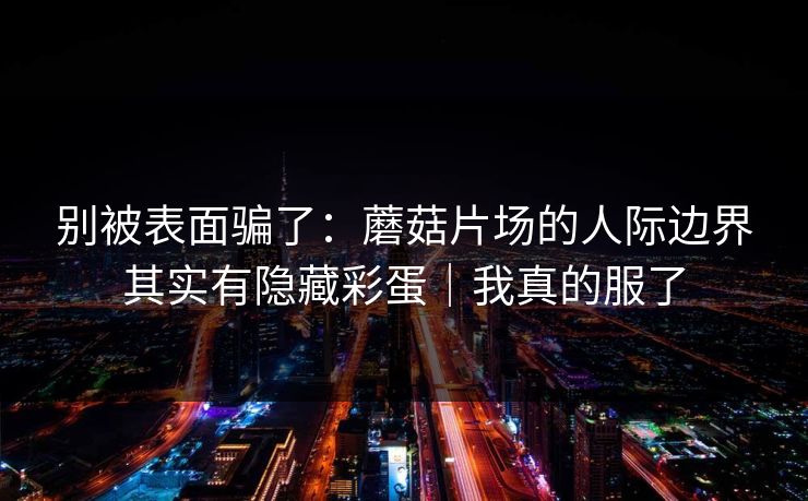 别被表面骗了：蘑菇片场的人际边界其实有隐藏彩蛋｜我真的服了