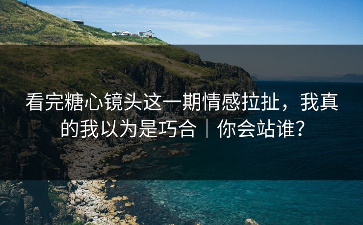 看完糖心镜头这一期情感拉扯，我真的我以为是巧合｜你会站谁？