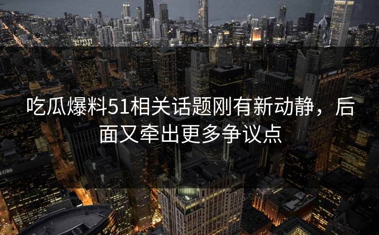 吃瓜爆料51相关话题刚有新动静，后面又牵出更多争议点