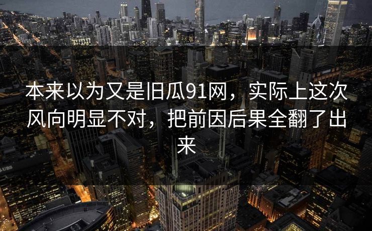 本来以为又是旧瓜91网，实际上这次风向明显不对，把前因后果全翻了出来