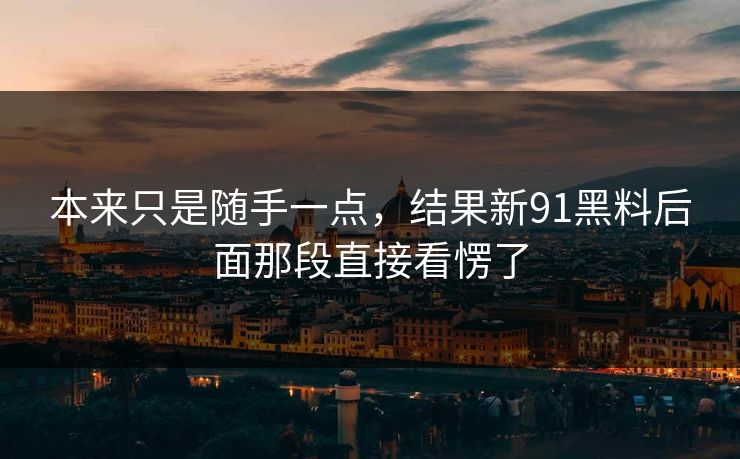 本来只是随手一点,结果新91黑料后面那段直接看愣了 本来只是随手一点,结果新91黑料后面那段直接看愣了