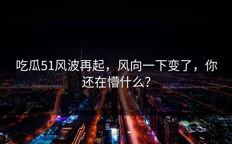吃瓜51风波再起，风向一下变了，你还在懵什么？