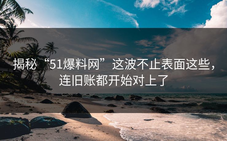 揭秘“51爆料网”这波不止表面这些，连旧账都开始对上了