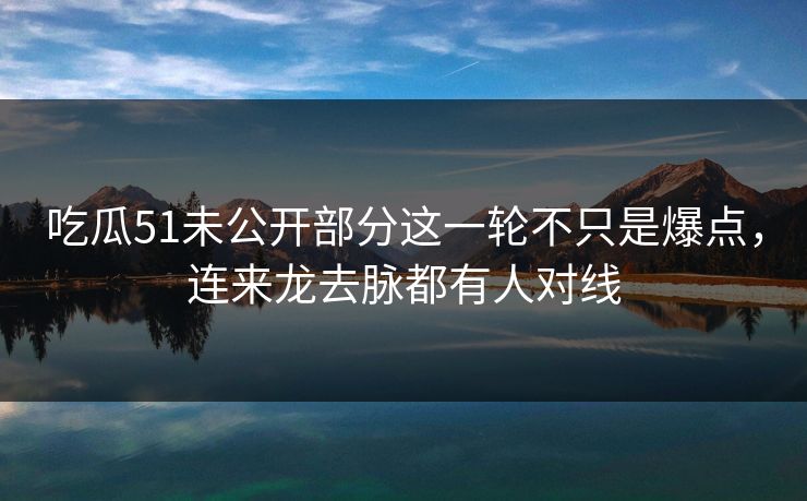 吃瓜51未公开部分这一轮不只是爆点，连来龙去脉都有人对线