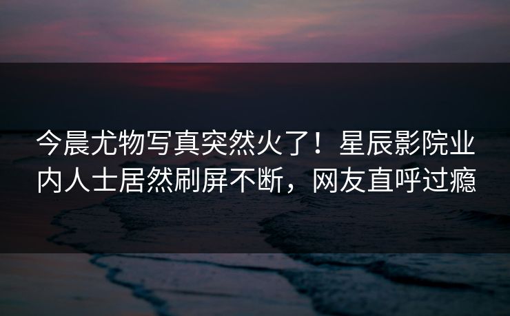 今晨尤物写真突然火了！星辰影院业内人士居然刷屏不断，网友直呼过瘾