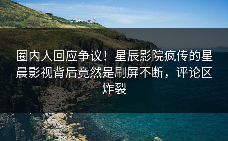 圈内人回应争议!星辰影院疯传的星晨影视背后竟然是刷屏不断,评论区炸裂