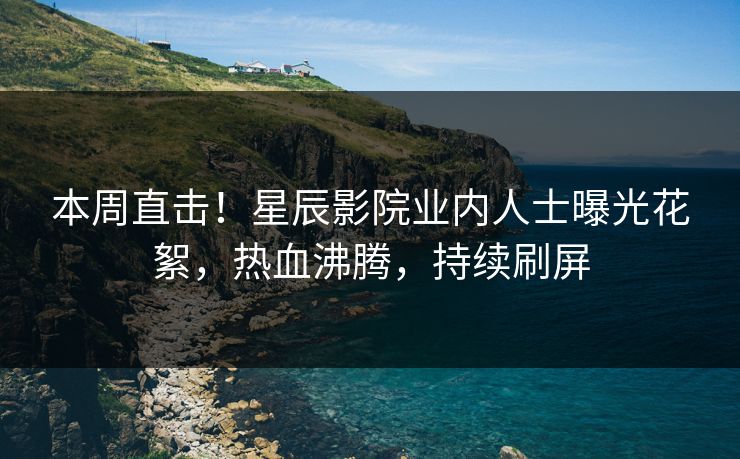 本周直击！星辰影院业内人士曝光花絮，热血沸腾，持续刷屏