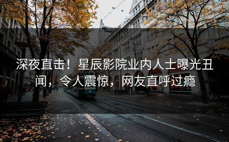 深夜直击！星辰影院业内人士曝光丑闻，令人震惊，网友直呼过瘾