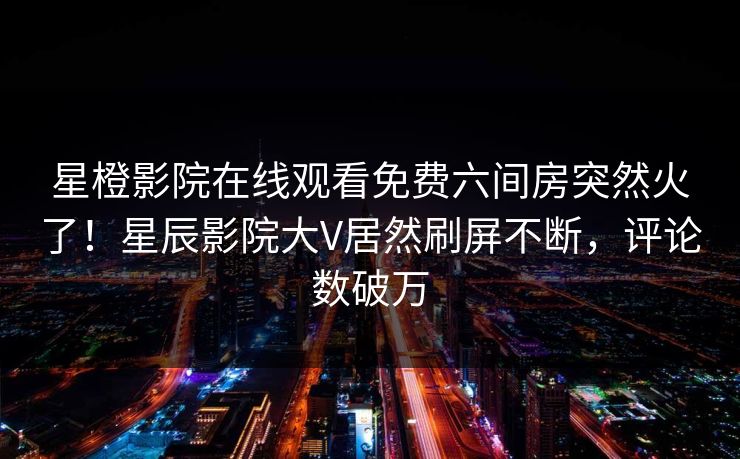 星橙影院在线观看免费六间房突然火了！星辰影院大V居然刷屏不断，评论数破万