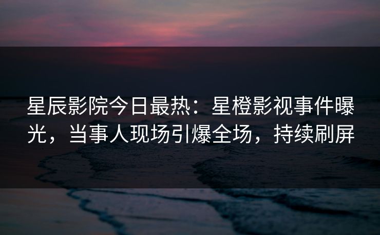 星辰影院今日最热:星橙影视事件曝光,当事人现场引爆全场,持续刷屏