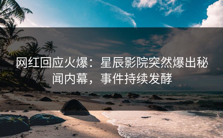 网红回应火爆：星辰影院突然爆出秘闻内幕，事件持续发酵