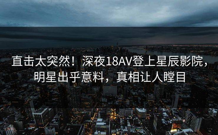 直击太突然!深夜18AV登上星辰影院,明星出乎意料,真相让人瞠目