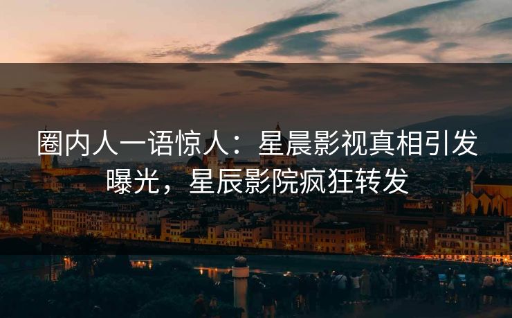 圈内人一语惊人：星晨影视真相引发曝光，星辰影院疯狂转发