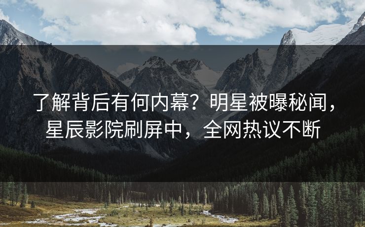 了解背后有何内幕？明星被曝秘闻，星辰影院刷屏中，全网热议不断