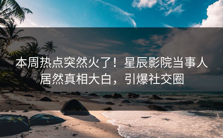 本周热点突然火了！星辰影院当事人居然真相大白，引爆社交圈