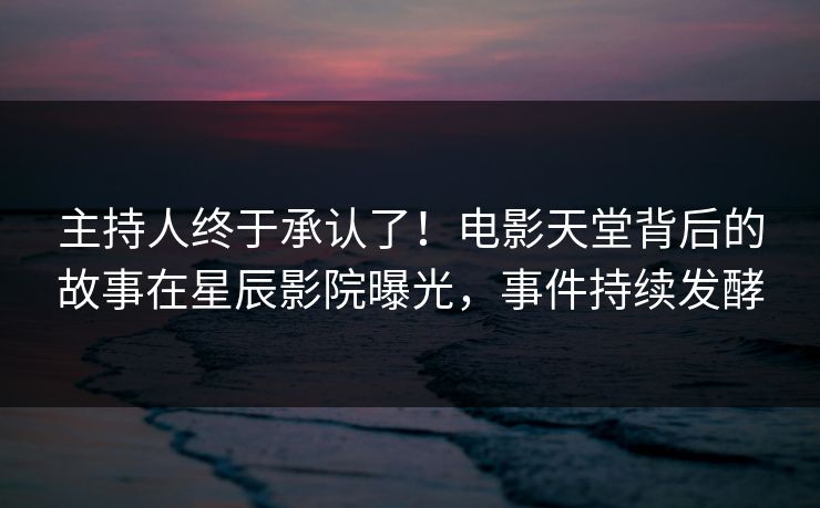 主持人终于承认了！电影天堂背后的故事在星辰影院曝光，事件持续发酵