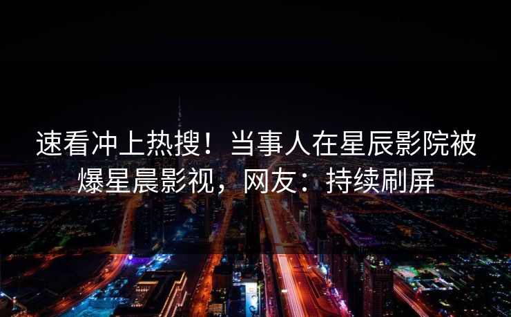 速看冲上热搜！当事人在星辰影院被爆星晨影视，网友：持续刷屏