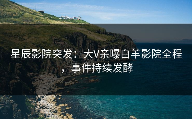 星辰影院突发：大V亲曝白羊影院全程，事件持续发酵