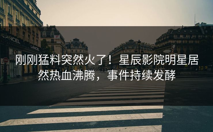 刚刚猛料突然火了！星辰影院明星居然热血沸腾，事件持续发酵