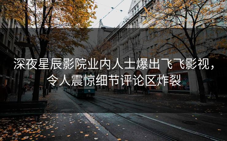 深夜星辰影院业内人士爆出飞飞影视，令人震惊细节评论区炸裂