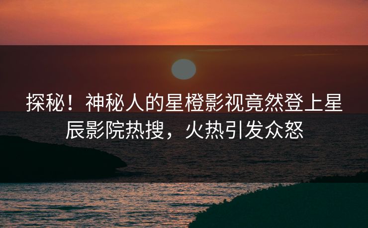 探秘！神秘人的星橙影视竟然登上星辰影院热搜，火热引发众怒