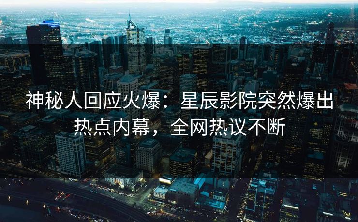 神秘人回应火爆：星辰影院突然爆出热点内幕，全网热议不断