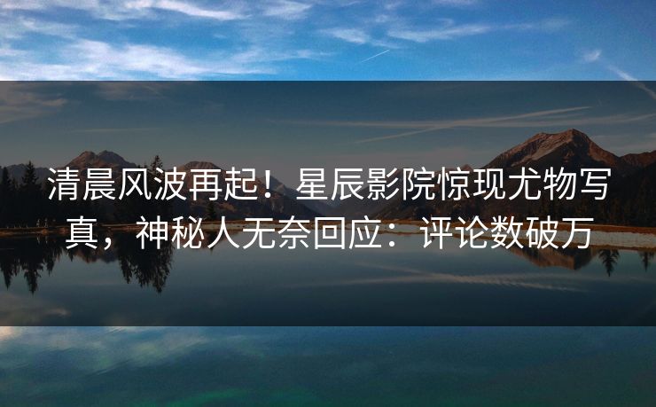 清晨风波再起！星辰影院惊现尤物写真，神秘人无奈回应：评论数破万