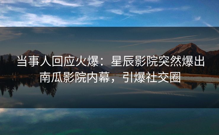 当事人回应火爆：星辰影院突然爆出南瓜影院内幕，引爆社交圈