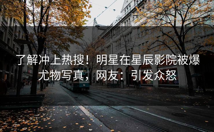 了解冲上热搜！明星在星辰影院被爆尤物写真，网友：引发众怒