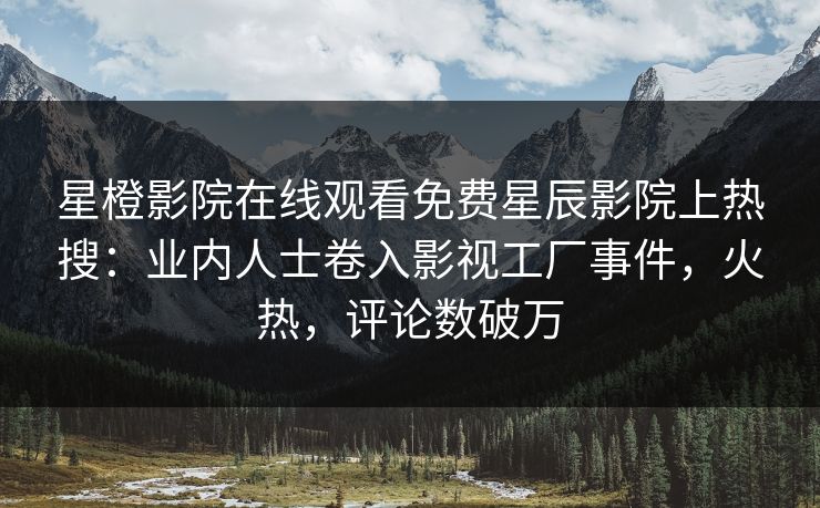 星橙影院在线观看免费星辰影院上热搜：业内人士卷入影视工厂事件，火热，评论数破万