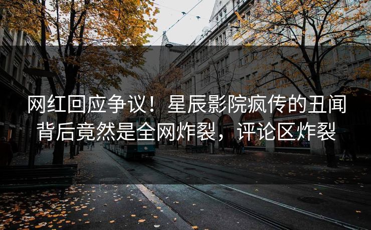 网红回应争议！星辰影院疯传的丑闻背后竟然是全网炸裂，评论区炸裂