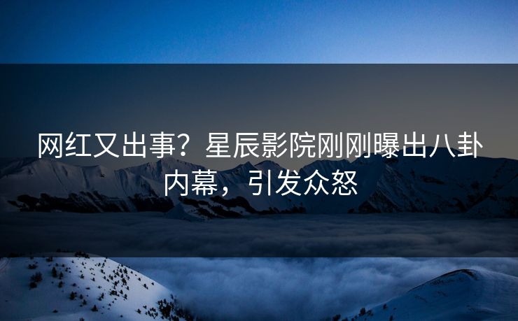 网红又出事？星辰影院刚刚曝出八卦内幕，引发众怒