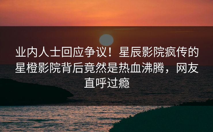 业内人士回应争议！星辰影院疯传的星橙影院背后竟然是热血沸腾，网友直呼过瘾