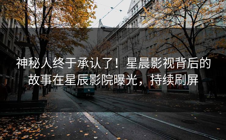 神秘人终于承认了！星晨影视背后的故事在星辰影院曝光，持续刷屏