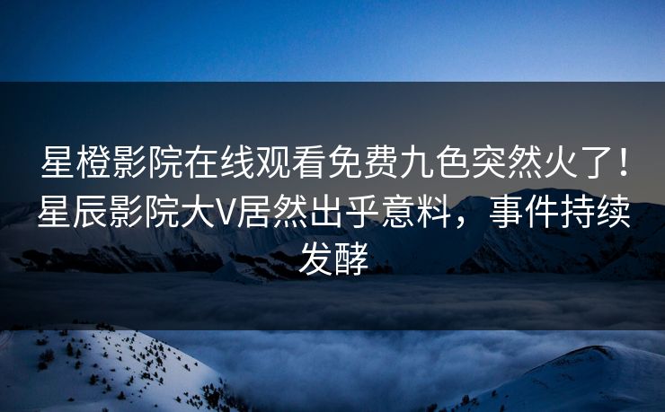 星橙影院在线观看免费九色突然火了!星辰影院大V居然出乎意料,事件持续发酵