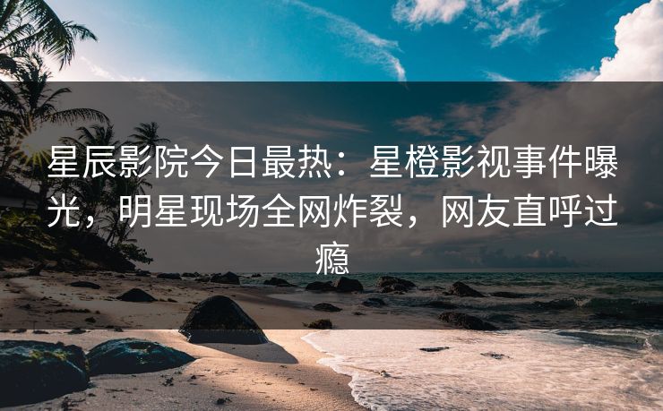 星辰影院今日最热：星橙影视事件曝光，明星现场全网炸裂，网友直呼过瘾