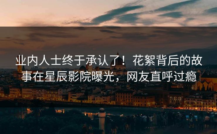 业内人士终于承认了！花絮背后的故事在星辰影院曝光，网友直呼过瘾