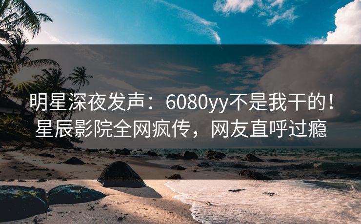 明星深夜发声：6080yy不是我干的！星辰影院全网疯传，网友直呼过瘾