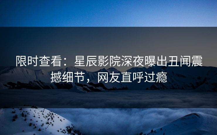 限时查看：星辰影院深夜曝出丑闻震撼细节，网友直呼过瘾