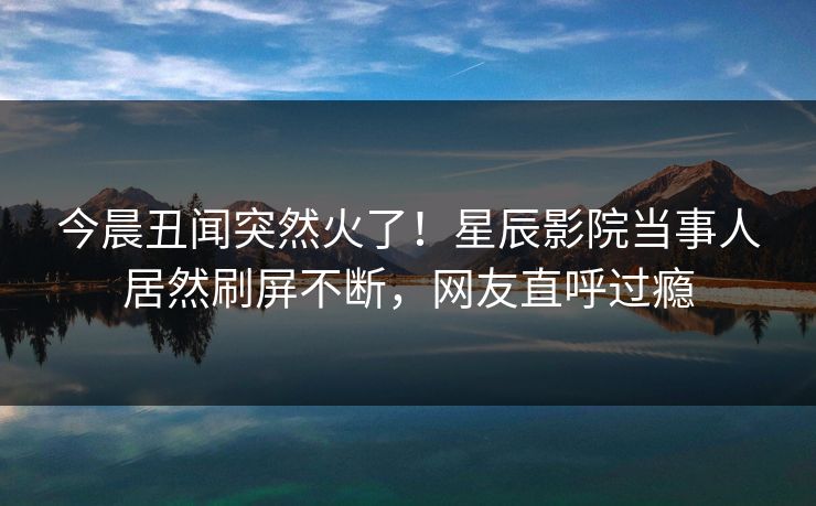 今晨丑闻突然火了！星辰影院当事人居然刷屏不断，网友直呼过瘾
