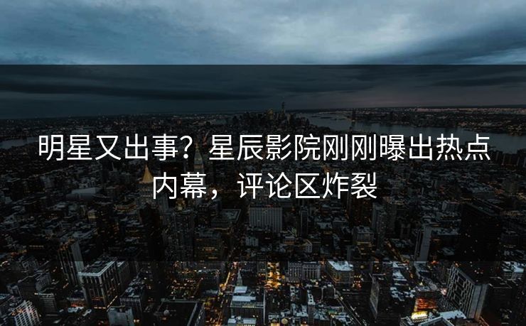 明星又出事？星辰影院刚刚曝出热点内幕，评论区炸裂
