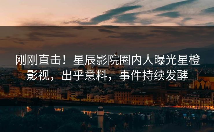 刚刚直击！星辰影院圈内人曝光星橙影视，出乎意料，事件持续发酵