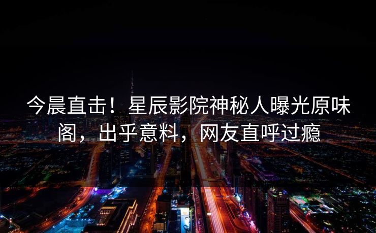 今晨直击！星辰影院神秘人曝光原味阁，出乎意料，网友直呼过瘾