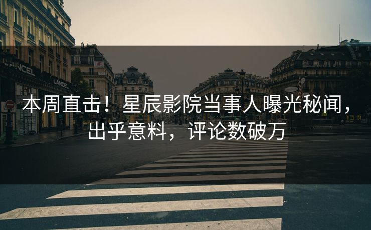 本周直击！星辰影院当事人曝光秘闻，出乎意料，评论数破万