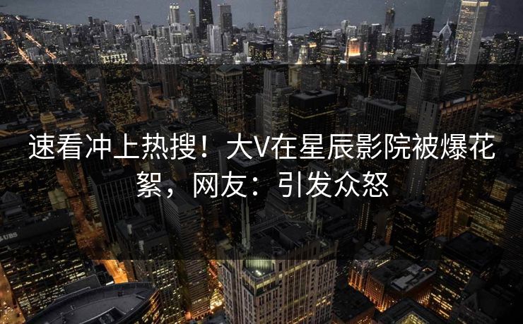 速看冲上热搜！大V在星辰影院被爆花絮，网友：引发众怒