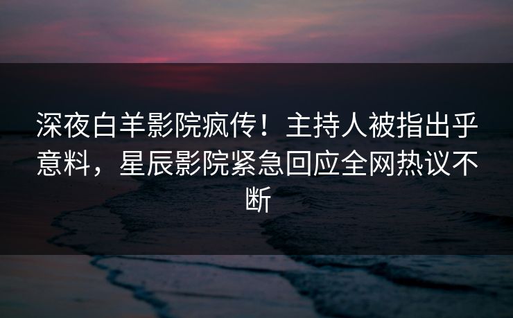 深夜白羊影院疯传！主持人被指出乎意料，星辰影院紧急回应全网热议不断